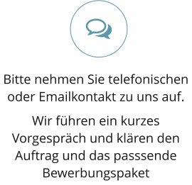 Bitte nehmen Sie telefonischen oder Emailkontakt zu uns auf.  Wir führen ein kurzes Vorgespräch und klären den Auftrag und das passsende Bewerbungspaket