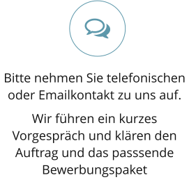 Bitte nehmen Sie telefonischen oder Emailkontakt zu uns auf.  Wir führen ein kurzes Vorgespräch und klären den Auftrag und das passsende Bewerbungspaket